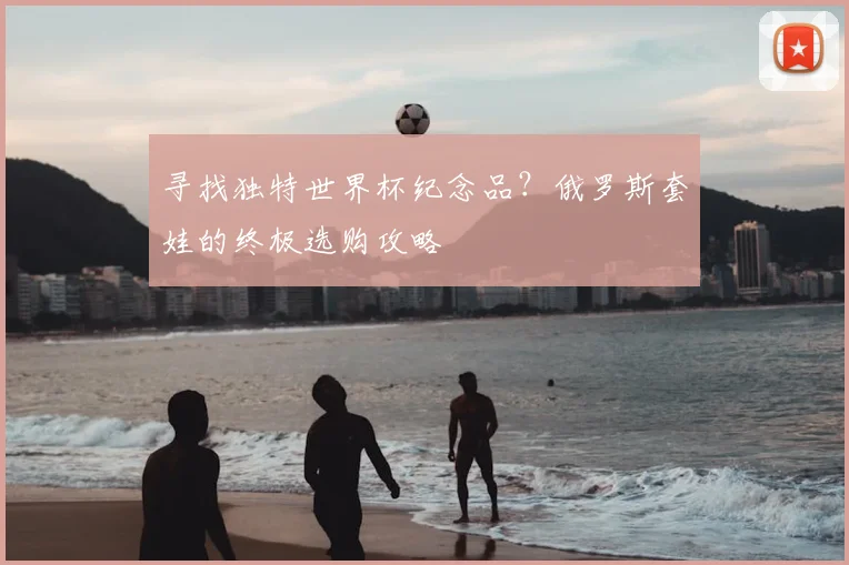 寻找独特世界杯纪念品？俄罗斯套娃的终极选购攻略