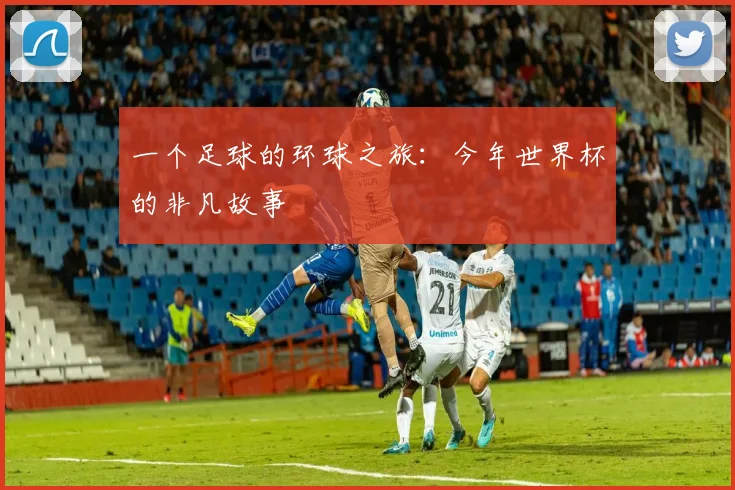 一个足球的环球之旅:今年世界杯的非凡故事