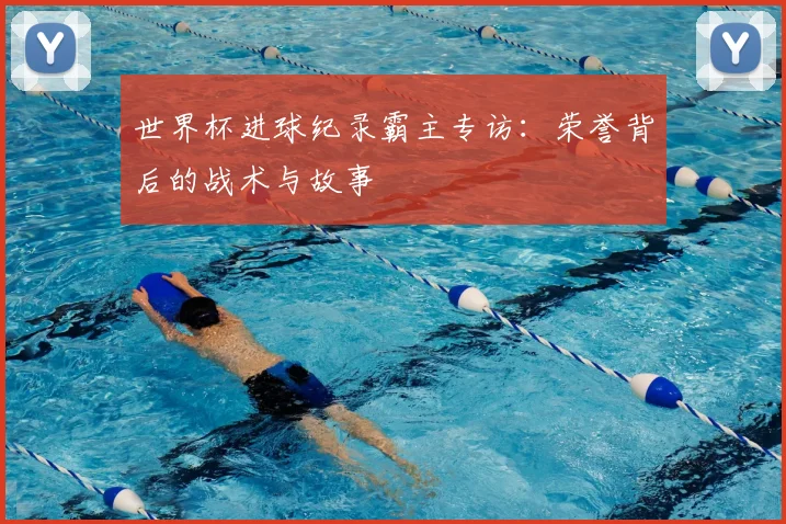 世界杯进球纪录霸主专访:荣誉背后的战术与故事