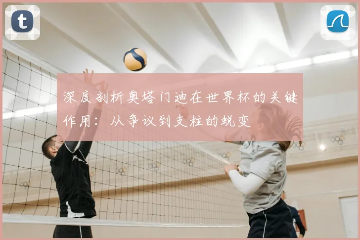 深度剖析奥塔门迪在世界杯的关键作用:从争议到支柱的蜕变