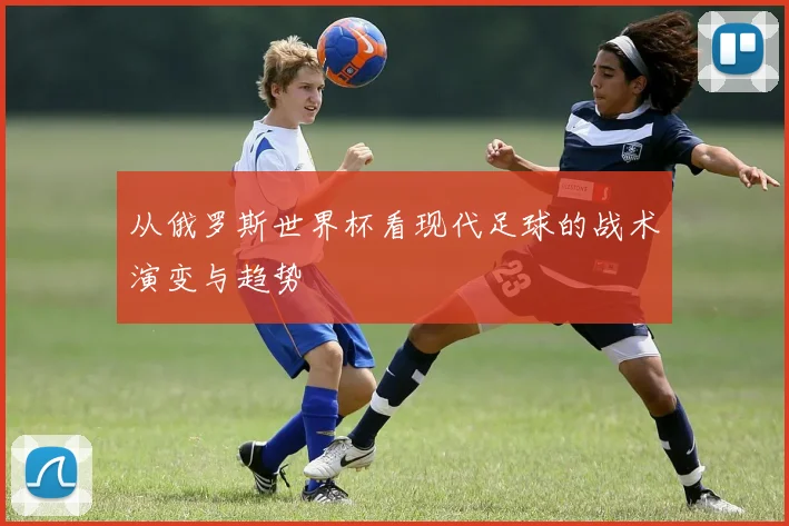 从俄罗斯世界杯看现代足球的战术演变与趋势