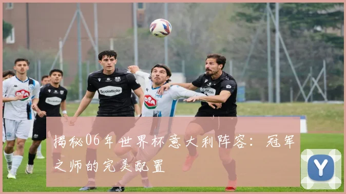 揭秘06年世界杯意大利阵容:冠军之师的完美配置