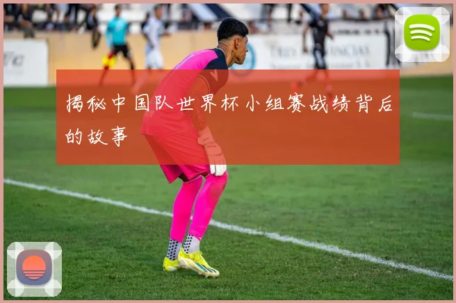 揭秘中国队世界杯小组赛战绩背后的故事