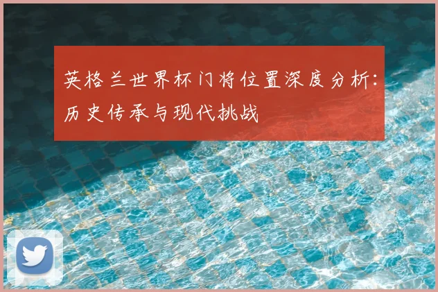 英格兰世界杯门将位置深度分析:历史传承与现代挑战