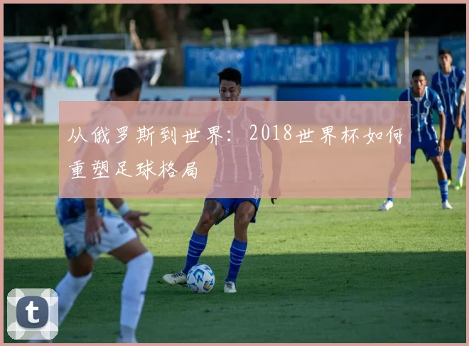 从俄罗斯到世界：2018世界杯如何重塑足球格局