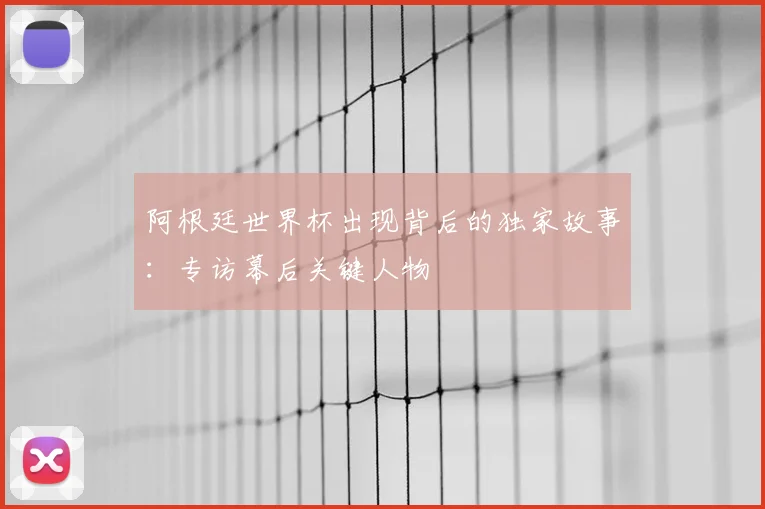 阿根廷世界杯出现背后的独家故事：专访幕后关键人物