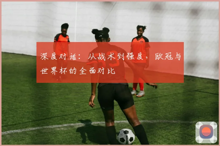 深度对话：从战术到强度，欧冠与世界杯的全面对比