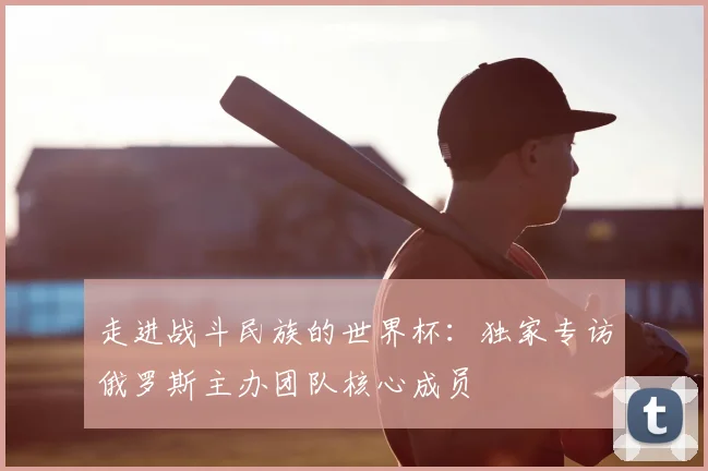 走进战斗民族的世界杯:独家专访俄罗斯主办团队核心成员
