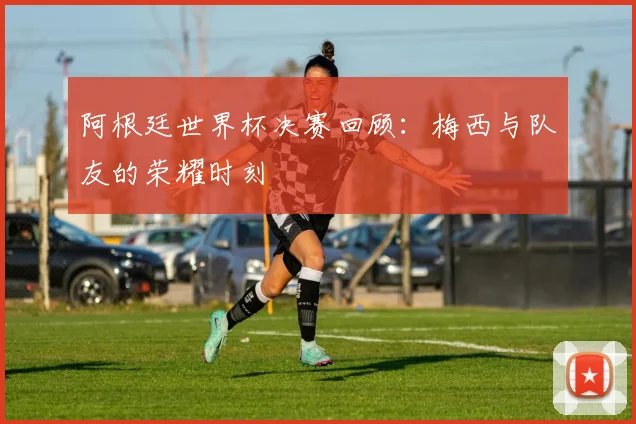 阿根廷世界杯决赛回顾：梅西与队友的荣耀时刻