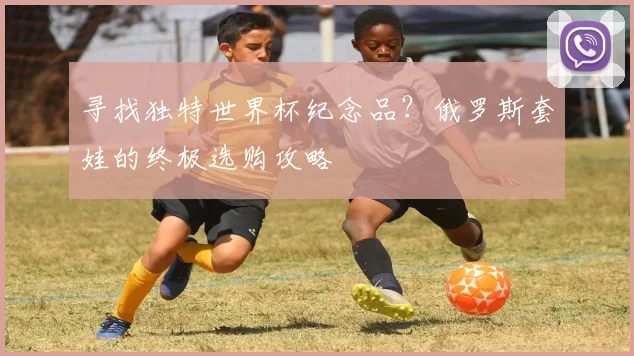寻找独特世界杯纪念品？俄罗斯套娃的终极选购攻略