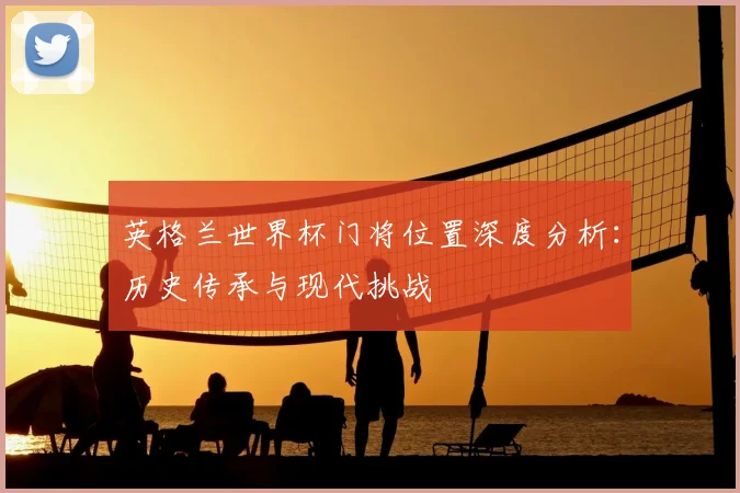英格兰世界杯门将位置深度分析:历史传承与现代挑战